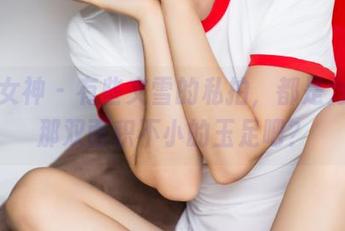 头条女神 – 有些文雪的私拍，都是为了她那双面积不小的玉足吧？